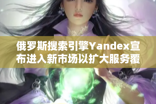 俄罗斯搜索引擎Yandex宣布进入新市场以扩大服务覆盖范围