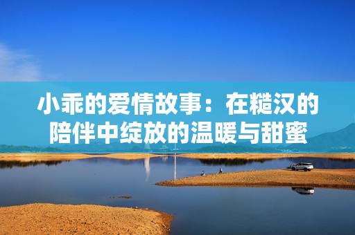 小乖的爱情故事：在糙汉的陪伴中绽放的温暖与甜蜜