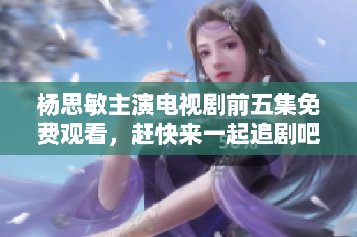 杨思敏主演电视剧前五集免费观看，赶快来一起追剧吧！