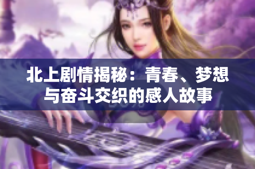 北上剧情揭秘：青春、梦想与奋斗交织的感人故事