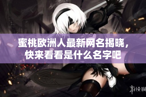 蜜桃欧洲人最新网名揭晓，快来看看是什么名字吧
