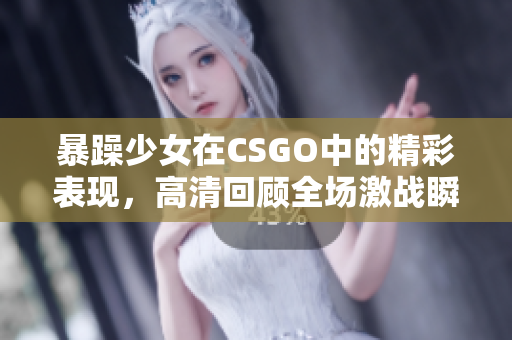 暴躁少女在CSGO中的精彩表现，高清回顾全场激战瞬间