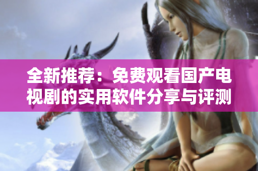 全新推荐：免费观看国产电视剧的实用软件分享与评测