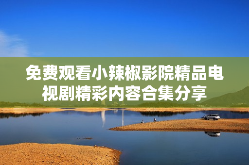 免费观看小辣椒影院精品电视剧精彩内容合集分享