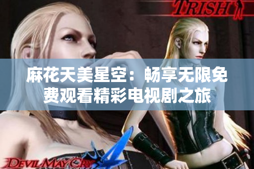 麻花天美星空：畅享无限免费观看精彩电视剧之旅