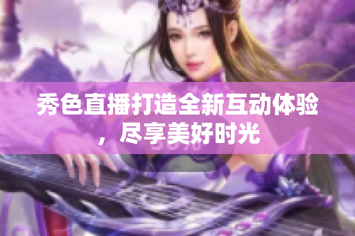 秀色直播打造全新互动体验，尽享美好时光