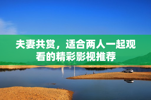 夫妻共赏，适合两人一起观看的精彩影视推荐