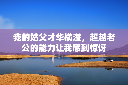 我的姑父才华横溢，超越老公的能力让我感到惊讶