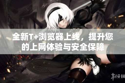 全新T+浏览器上线，提升您的上网体验与安全保障