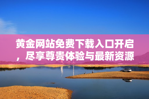 黄金网站免费下载入口开启，尽享尊贵体验与最新资源