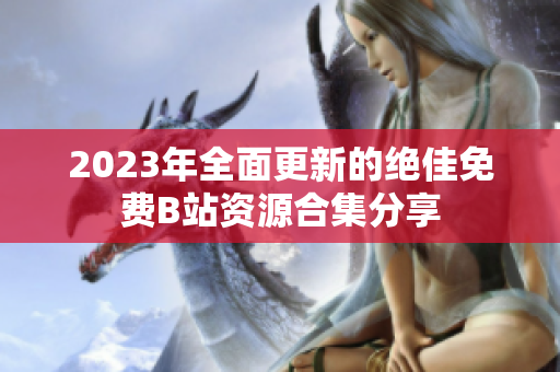 2023年全面更新的绝佳免费B站资源合集分享