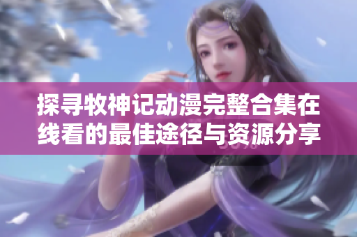 探寻牧神记动漫完整合集在线看的最佳途径与资源分享