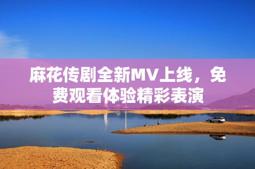 麻花传剧全新MV上线，免费观看体验精彩表演