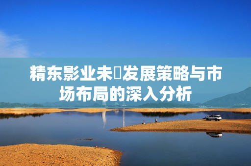 精东影业未來发展策略与市场布局的深入分析