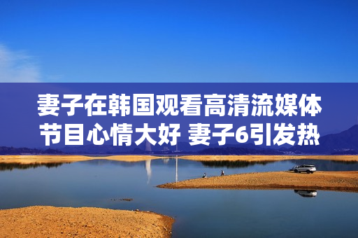 妻子在韩国观看高清流媒体节目心情大好 妻子6引发热烈讨论
