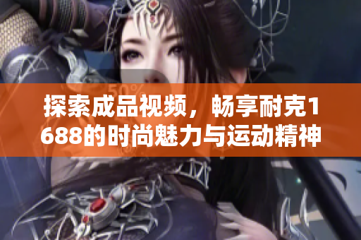 探索成品视频，畅享耐克1688的时尚魅力与运动精神