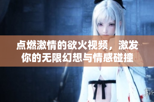 点燃激情的欲火视频，激发你的无限幻想与情感碰撞