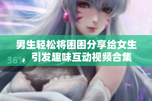 男生轻松将困困分享给女生，引发趣味互动视频合集