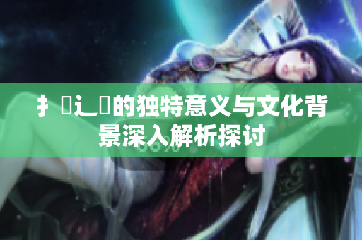 扌喿辶畐的独特意义与文化背景深入解析探讨