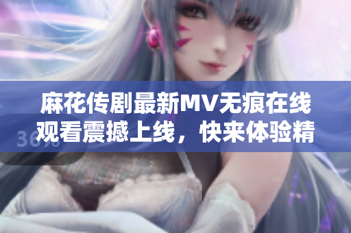 麻花传剧最新MV无痕在线观看震撼上线，快来体验精彩内容