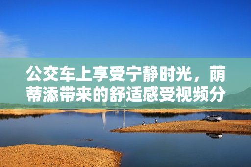 公交车上享受宁静时光，荫蒂添带来的舒适感受视频分享