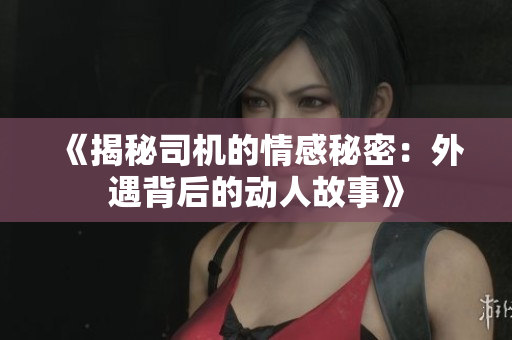 《揭秘司机的情感秘密：外遇背后的动人故事》