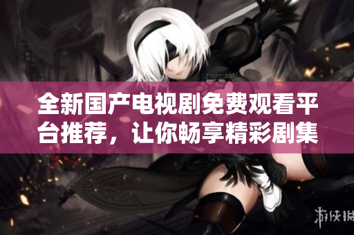全新国产电视剧免费观看平台推荐，让你畅享精彩剧集体验