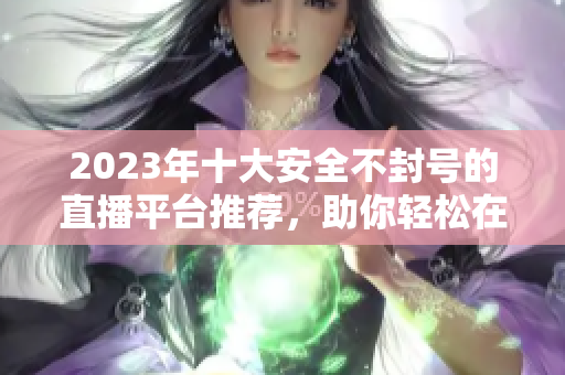 2023年十大安全不封号的直播平台推荐，助你轻松在线互动