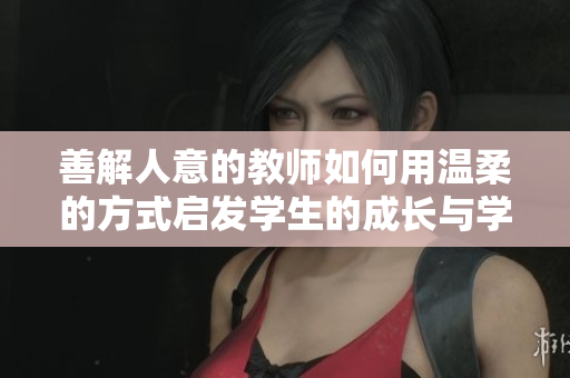 善解人意的教师如何用温柔的方式启发学生的成长与学习