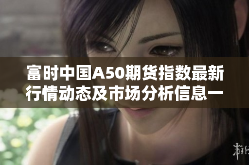 富时中国A50期货指数最新行情动态及市场分析信息一览