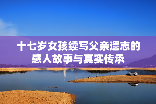 十七岁女孩续写父亲遗志的感人故事与真实传承