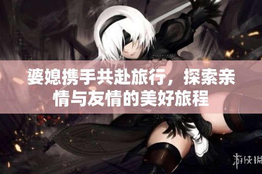 婆媳携手共赴旅行，探索亲情与友情的美好旅程