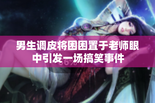 男生调皮将困困置于老师眼中引发一场搞笑事件