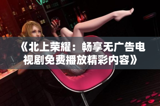 《北上荣耀：畅享无广告电视剧免费播放精彩内容》