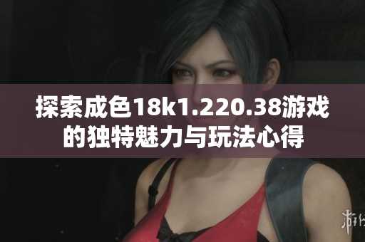 探索成色18k1.220.38游戏的独特魅力与玩法心得