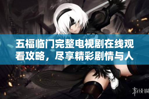 五福临门完整电视剧在线观看攻略，尽享精彩剧情与人物魅力