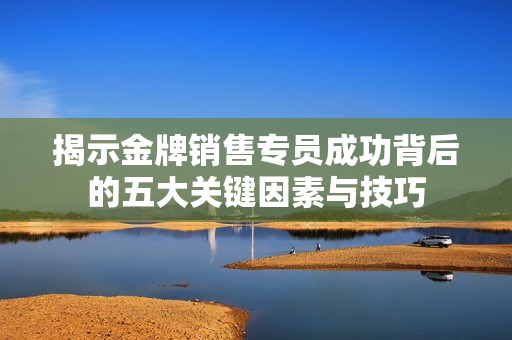 揭示金牌销售专员成功背后的五大关键因素与技巧