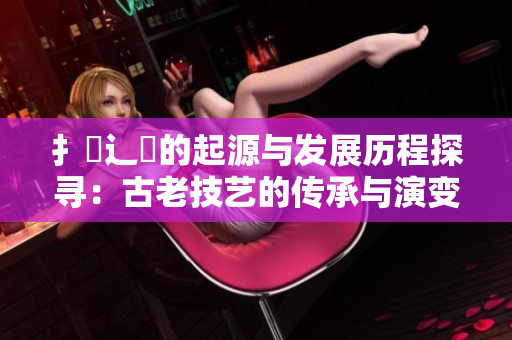 扌喿辶畐的起源与发展历程探寻：古老技艺的传承与演变