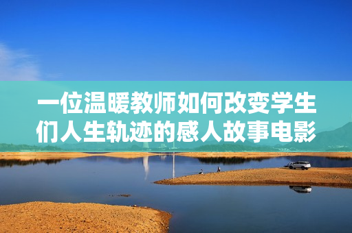 一位温暖教师如何改变学生们人生轨迹的感人故事电影完整版
