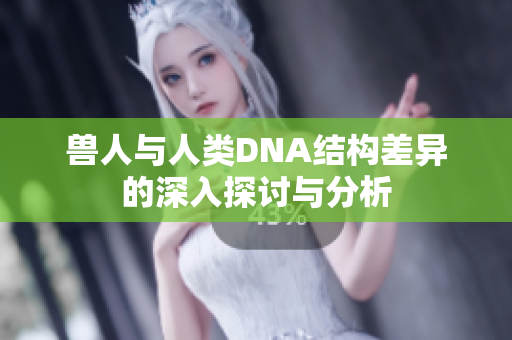 兽人与人类DNA结构差异的深入探讨与分析