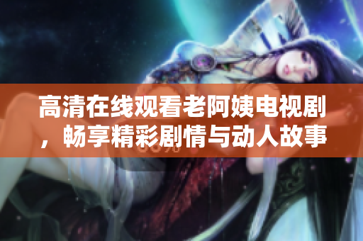 高清在线观看老阿姨电视剧，畅享精彩剧情与动人故事