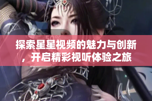 探索星星视频的魅力与创新，开启精彩视听体验之旅