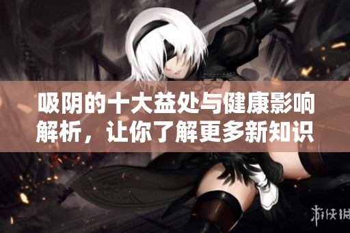 吸阴的十大益处与健康影响解析，让你了解更多新知识