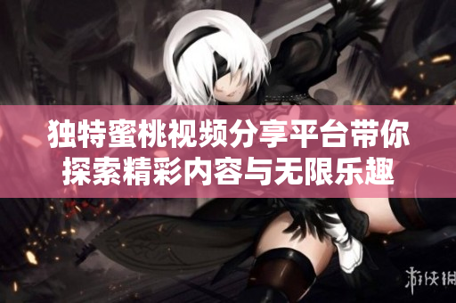 独特蜜桃视频分享平台带你探索精彩内容与无限乐趣