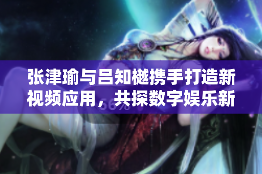 张津瑜与吕知樾携手打造新视频应用，共探数字娱乐新风潮