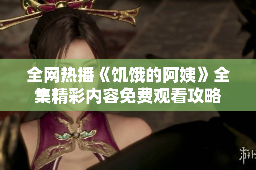全网热播《饥饿的阿姨》全集精彩内容免费观看攻略