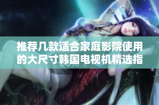推荐几款适合家庭影院使用的大尺寸韩国电视机精选指南