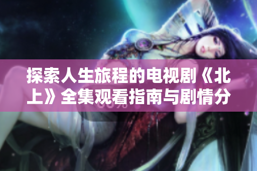 探索人生旅程的电视剧《北上》全集观看指南与剧情分析