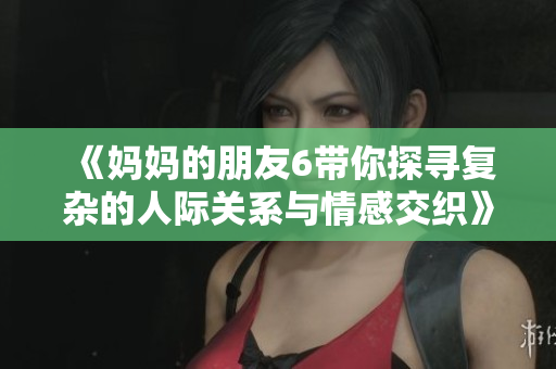 《妈妈的朋友6带你探寻复杂的人际关系与情感交织》