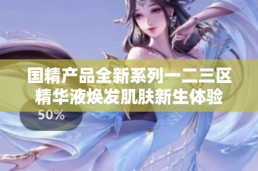 国精产品全新系列一二三区精华液焕发肌肤新生体验